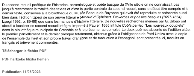 Du second recueil poétique de l'historien, parémiologue et poète basque du XVIIe siècle on ne connaissait pas jusqu'à récemment la totalité des textes et c'est la partie centrale du second recueil, sans le début titre compris ni le dernier texte, conservée à la bibliothèque du Musée Basque de Bayonne qui avait été reproduite et présentée aussi bien dans l'édition Izpegi de son œuvre littéraire (Arnaud d'Oyhénart. Proverbes et poésies basques (1657-1664), Izpegi 1992, p. 89-99) que dans les manuels d'histoire littéraire. De nouvelles recherches menées par G. Bilbao ont abouti à localiser ce second recueil intégral imprimé à Pau en 1665 intitulé Cobla berriac "Les nouveaux couplets" dans la bibliothèque municipale de Grenoble et à le présenter au complet. Le deux poèmes absents de l'édition citée, le premier partiellement et le dernier presque totalement, obtenus grâce à l'obligeance de Patri Urkizu avec la copie de l'ensemble du livret et son propre travail d'analyse et de traduction à l'espagnol, sont présentés ici, traduits en français et brièvement commentés.

Télécharger le fichier PDF
Cobla berriac.pdf
PDF hartzeko klixka hemen


Publication 11/08/2023